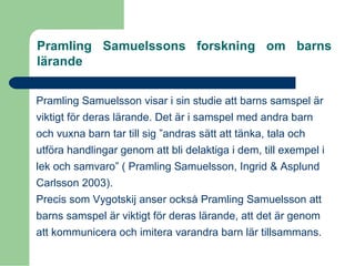 Pramling Samuelssons forskning om barns
lärande
Pramling Samuelsson visar i sin studie att barns samspel är
viktigt för deras lärande. Det är i samspel med andra barn
och vuxna barn tar till sig ”andras sätt att tänka, tala och
utföra handlingar genom att bli delaktiga i dem, till exempel i
lek och samvaro” ( Pramling Samuelsson, Ingrid & Asplund
Carlsson 2003).
Precis som Vygotskij anser också Pramling Samuelsson att
barns samspel är viktigt för deras lärande, att det är genom
att kommunicera och imitera varandra barn lär tillsammans.
 