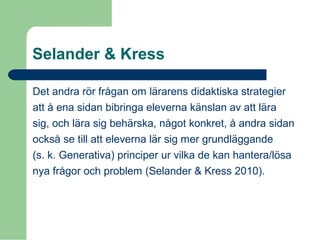 Selander & Kress
Det andra rör frågan om lärarens didaktiska strategier
att å ena sidan bibringa eleverna känslan av att lära
sig, och lära sig behärska, något konkret, å andra sidan
också se till att eleverna lär sig mer grundläggande
(s. k. Generativa) principer ur vilka de kan hantera/lösa
nya frågor och problem (Selander & Kress 2010).
 