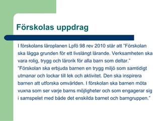 Förskolas uppdrag
I förskolans läroplanen Lpfö 98 rev 2010 står att ”Förskolan
ska lägga grunden för ett livslångt lärande. Verksamheten ska
vara rolig, trygg och lärorik för alla barn som deltar.”
”Förskolan ska erbjuda barnen en trygg miljö som samtidigt
utmanar och lockar till lek och aktivitet. Den ska inspirera
barnen att utforska omvärlden. I förskolan ska barnen möta
vuxna som ser varje barns möjligheter och som engagerar sig
i samspelet med både det enskilda barnet och barngruppen.”
 