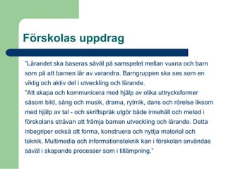 Förskolas uppdrag
”Lärandet ska baseras såväl på samspelet mellan vuxna och barn
som på att barnen lär av varandra. Barngruppen ska ses som en
viktig och aktiv del i utveckling och lärande.
”Att skapa och kommunicera med hjälp av olika uttrycksformer
såsom bild, sång och musik, drama, rytmik, dans och rörelse liksom
med hjälp av tal - och skriftspråk utgör både innehåll och metod i
förskolans strävan att främja barnen utveckling och lärande. Detta
inbegriper också att forma, konstruera och nyttja material och
teknik. Multimedia och informationsteknik kan i förskolan användas
såväl i skapande processer som i tillämpning.”
 