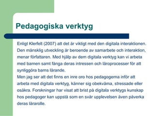 Pedagogiska verktyg
Enligt Klerfelt (2007) att det är viktigt med den digitala interaktionen.
Den mänsklig utveckling är beroende av samarbete och interaktion,
menar författaren. Med hjälp av dem digitala verktyg kan vi arbeta
med barnen samt fånga deras intressen och läroprocesser för att
synliggöra barns lärande.
Men jag ser att det finns en inre oro hos pedagogerna inför att
arbeta med digitala verktyg, känner sig obekväma, stressade eller
osäkra. Forskningar har visat att brist på digitala verktygs kunskap
hos pedagoger kan uppstå som en svår upplevelsen även påverka
deras lärarolle.
 