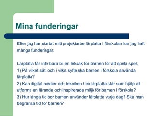 Mina funderingar
Efter jag har startat mitt projektarbe lärplatta i förskolan har jag haft
många funderingar.
Lärplatta får inte bara bli en leksak för barnen för att spela spel.
1) På vilket sätt och i vilka syfte ska barnen i förskola använda
lärplatta?
2) Kan digital medier och tekniken t ex lärplatta står som hjälp att
utforma en lärande och inspirerade miljö för barnen i förskola?
3) Hur långa tid bor barnen använder lärplatta varje dag? Ska man
begränsa tid för barnen?
 
