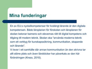 Mina funderingar
En av EU:s nyckelkompetenser för livslångt lärande är den digitala
kompetensen. Både läroplanen för förskolan och läroplanen för
skolan betonar barnens och elevernas rätt till digital kompetens och
tillgång till modern teknik. Skolan ska "använda moderna teknik
som ett verktyg för kunskapssökning, kommunikation, skapande
och lärande".
Vi lever i ett samhälle där annan kommunikation än den skrivna tar
allt större plats och även läroböcker har påverkats av den här
förändringen (Kress, 2010).
 