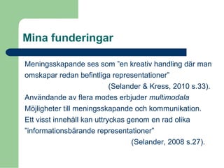 Mina funderingar
Meningsskapande ses som ”en kreativ handling där man
omskapar redan befintliga representationer”
(Selander & Kress, 2010 s.33).
Användande av flera modes erbjuder multimodala
Möjligheter till meningsskapande och kommunikation.
Ett visst innehåll kan uttryckas genom en rad olika
”informationsbärande representationer”
(Selander, 2008 s.27).
 