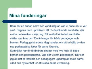 Mina funderingar
Barn har en annan norm och värld idag än vad vi hade när vi var
små. Dagens barn uppväxer i ett IT-utvecklande samhället där
möter de tekniken varje dag. Ett snabbt förändrat samhälle
ställer nya krav och förväntningar för både pedagoger och
barnen. Pedagogiskt arbete idag handlar om att ta hjälp av den
nya pedagogiska idéer för barns lärande.
Samhället har för förändrats snabbt med nya krav till både
barnen och pedagogerna. Vad gör vi som pedagoger? Där ser
jag att det är förskola och pedagogers uppdrag att möta barns
värld och nyfikenhet för att stötta deras utveckling.
 