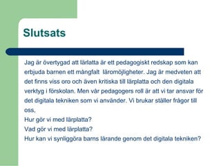 Slutsats
Jag är övertygad att lärlatta är ett pedagogiskt redskap som kan
erbjuda barnen ett mångfalt läromöjligheter. Jag är medveten att
det finns viss oro och även kritiska till lärplatta och den digitala
verktyg i förskolan. Men vår pedagogers roll är att vi tar ansvar för
det digitala tekniken som vi använder. Vi brukar ställer frågor till
oss,
Hur gör vi med lärplatta?
Vad gör vi med lärplatta?
Hur kan vi synliggöra barns lärande genom det digitala tekniken?
 
