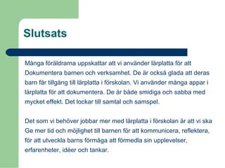 Slutsats
Många föräldrarna uppskattar att vi använder lärplatta för att
Dokumentera barnen och verksamhet. De är också glada att deras
barn får tillgång till lärplatta i förskolan. Vi använder många appar i
lärplatta för att dokumentera. De är både smidiga och sabba med
mycket effekt. Det lockar till samtal och samspel.
Det som vi behöver jobbar mer med lärplatta i förskolan är att vi ska
Ge mer tid och möjlighet till barnen för att kommunicera, reflektera,
för att utveckla barns förmåga att förmedla sin upplevelser,
erfarenheter, idéer och tankar.
 