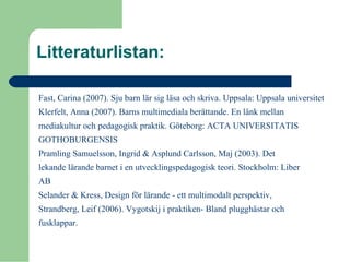 Litteraturlistan:
Fast, Carina (2007). Sju barn lär sig läsa och skriva. Uppsala: Uppsala universitet
Klerfelt, Anna (2007). Barns multimediala berättande. En länk mellan
mediakultur och pedagogisk praktik. Göteborg: ACTA UNIVERSITATIS
GOTHOBURGENSIS
Pramling Samuelsson, Ingrid & Asplund Carlsson, Maj (2003). Det
lekande lärande barnet i en utvecklingspedagogisk teori. Stockholm: Liber
AB
Selander & Kress, Design för lärande - ett multimodalt perspektiv,
Strandberg, Leif (2006). Vygotskij i praktiken- Bland plugghästar och
fusklappar.
 