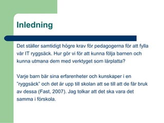 Inledning
Det ställer samtidigt högre krav för pedagogerna för att fylla
vår IT ryggsäck. Hur gör vi för att kunna följa barnen och
kunna utmana dem med verktyget som lärplatta?
Varje barn bär sina erfarenheter och kunskaper i en
”ryggsäck” och det är upp till skolan att se till att de får bruk
av dessa (Fast, 2007). Jag tolkar att det ska vara det
samma i förskola.
 