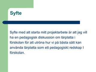 Syfte
Syfte med att starta mitt projektarbete är att jag vill
ha en pedagogisk diskussion om lärplatta i
förskolan för att utröna hur vi på bästa sätt kan
använda lärplatta som ett pedagogiskt redskap I
förskolan.
 