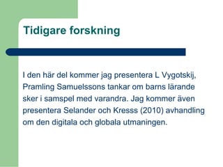 Tidigare forskning
I den här del kommer jag presentera L Vygotskij,
Pramling Samuelssons tankar om barns lärande
sker i samspel med varandra. Jag kommer även
presentera Selander och Kresss (2010) avhandling
om den digitala och globala utmaningen.
 