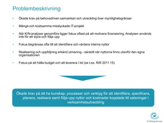 Problembeskrivning  Ökade krav på behovsdriven samverkan och utveckling över myndighetsgränserMånga och kostsamma misslyckade IT-projektNär K/N-analyser genomförs ligger fokus oftast på att motivera finansiering. Analysen används inte för att styra och följa upp Fokus begränsas ofta till att identifiera och värdera interna nyttor  Realisering och uppföljning erkänd utmaning - särskilt när nyttorna finns utanför den egna organisationenFokus på att hålla budget och att leverera i tid (se t.ex. RiR 2011:15)Ökade krav på att ha kunskap, processer och verktyg för att identifiera, specificera, planera, realisera samt följa upp nyttor och kostnader kopplade till satsningar i verksamhetsutveckling