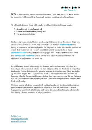 88 % av jobben (enligt senaste statistik) tillsätts som Dolda Jobb, där också Social Media
har kommit in i bilden och börjat fungera allt mer som renodlade arbetsförmedlingar.



Att jobben tillsätts som Dolda Jobb betyder att jobben tillsätts via följande kanaler:

    1. Kontakter och personliga nätverk
    2. Genom direktkontakt med företag och
    3. Via spontanansökningar



Samt att i dag börjar jobb i allt större utsträckning tillsättas via Social Media som fångar upp
alla dessa tre ovanstående kanaler. På Social Media kan du ha en direktkontakt med
företag på ett sätt som inte vart möjligt förr, där du genom en dialog med dem har en chans att
visa att du är mer än ”ett CV i högen”. Om tillfälle uppstår kan du skicka en riktad
spontanansökan via Social Media som möjliggör detta. På Social Media har du också
dina nätverk och kontakter som du kan använda för att ta del av information och
möjligheter kring jobb som kan gynna dig.



Social Media tar alltså och fångar upp alla dessa tre traditionella sätt som jobb alltid och
förmodligen alltid kommer att tillsätts via. Bara att denna siffra, hur de tillsätts är högre idag
än någonsin. Och varför är den siffra högre än någonsin, är ju en intressant fråga? Varför kan
jag inte vända mig till Af? – Jo, detta beror på att Af inte kan leverera rätt kandidater till
företagen vilket får företagen att känna att det inte finns kompetent personal där ute. Och detta
är ju fel. Självklart finns det kompetent personal. Denna matchning måste bara bli bättre. Och
den är inte bra idag.

Företagen scannar alltså sina kontaktnät till punkt och pricka mer än någonsin idag, i jakten
på att hitta rätt och kompetent personal som kan matcha dem och deras behov. Eftersom
företagen inte har tillit till Af:s förmåga att leverera rätt personal innebär detta också att allt
färre företag väljer att annonsera ut lediga jobb via Af.




Dolda Jobb
tanja@doldajobb.se
www.doldajobb.se
 