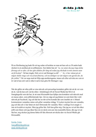 På en föreläsning jag hade för ett tag sedan så berättar en man att han och ca 30 andra hade
skickat in en ansökan på en jobbannons. Sen tänkte han att ”ne, nu satan ska jag ringa detta
företag och se efter, de har gått alldeles för lång tid sedan jag skickade in min annons utan
att få besked”. Så han ringde. Och vet ni vad företaget sa då? – ” Jo, vi har väntat på att
någon skulle ringa och visa fram fötterna, och nu äntligen var det någon som gjorde det, du
får jobbet”! Så var noga med att följa upp ansökningarna, innan och efter och tala om vem ni
är vad ni kan och vad ni söker (vad ni kan göra för företaget i sig).



När det gäller att söka jobb ur sina nätverk och personliga kontakter gäller det att de vet vem
du är, vad du kan och vad du söker. Anledningen till att Social Media har blivit så
framgångsrikt som det har, är att man blixtsnabbt kan hjälpa sina kontakter och nätverk med
en massa saker, som jobbrelaterade tips. Låt oss säga att jag känner en som heter Ida i mitt
nätverk på Facebook. Jag och Ida har en rätt så bra kontakt där som innebär att vi ibland
kommenterar varandras status och gillar varandras inlägg. Vi tycker mycket bra om varandra,
jag och Ida och vi har fattat ett stort förtroende för varandra. Men i verkliga livet umgås vi
inte så överdriver mycket. Men jag gillar Ida. Och hon gillar mig. Om jag nu vet att Ida söker
jobb som lärare och jag råkar läsa om en skola som just ska nyanställa lärare, där jag vet att
Ida bor, nog skickar jag denna länka till Ida eftersom att skicka den via Social Media går
blixtsnabbt.


Dolda Jobb
tanja@doldajobb.se
www.doldajobb.se
 