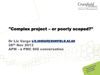 "Complex project – or poorly scoped?"
Dr Liz Varga liz.varga@cranfield.ac.uk
28th Nov 2013
APM - a PMC SIG conversation

 