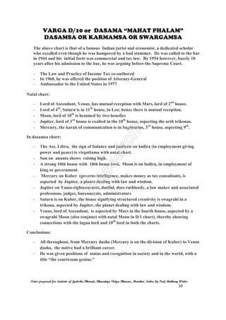 VARGA D/10 or DASAMA “MAHAT PHALAM”
DASAMSA OR KARMAMSA OR SWARGAMSA
Notes prepared for students of Jyotisha Bharati, Bharatiya Vidya Bhavan, Mumbai, India, by Prof. Anthony Writer
10
The above chart is that of a famous Indian jurist and economist, a dedicated scholar
who excelled even though he was hampered by a bad stammer. He was called to the bar
in 1944 and his initial forté was commercial and tax law. By 1954 however, barely 10
years after his admission to the bar, he was arguing before the Supreme Court.
- The Law and Practice of Income Tax co-authored
- In 1968, he was offered the position of Attorney-General
- Ambassador to the United States in 1977
Natal chart:
- Lord of Ascendant, Venus, has mutual reception with Mars, lord of 2nd
house.
- Lord of 4th
, Saturn is in 11th
house, in Leo; hence there is mutual reception.
- Moon, lord of 10th
is hemmed by two benefics
- Jupiter, lord of 3rd
house is exalted in the 10th
house, aspecting the arth trikonas.
- Mercury, the karak of communication is in Sagittarius, 3rd
house, aspecting 9th
.
In dasamsa chart:
- The Asc, Libra, the sign of balance and justiceis on Indira (in employment giving
power and peace) is virgottama with natal chart.
- Sun on ananta shows raising high.
- A strong 10th house with 10th house lord, Moon is on Indira, in employment of
king or government.
- Mercury on Kuber (governs intelligence, makes money as tax consultant), is
aspected by Jupiter, a planet dealing with law and wisdom.
- Jupiter on Yama-righteousness, dutiful, does ruthlessly, a law maker and associated
professions, judges, bureaucrats, administrators
- Saturn is on Kuber, the house signifying structured creativity is swagrahi in a
trikona, aspected by Jupiter, the planet dealing with law and wisdom.
- Venus, lord of Ascendant, is aspected by Mars in the fourth house, aspected by a
swagrahi Moon (also conjunct with natal Moon in D/1 chart), thereby showing
connections with the lagna lord and 10th
lord in both the charts.
Conclusions:
- All throughout, from Mercury dasha (Mercury is on the division of Kuber) to Venus
dasha, the native had a brilliant career.
- He was given positions of status and recognition in society and in the world, with a
title “the courtroom genius.”
 