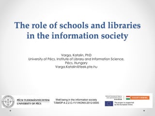 The role of schools and libraries 
in the information society 
Varga, Katalin, PhD 
University of Pécs, Institute of Libra...