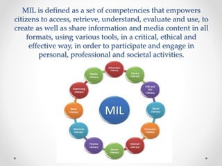 MIL is defined as a set of competencies that empowers 
citizens to access, retrieve, understand, evaluate and use, to 
cre...