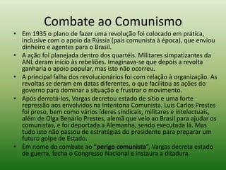 Combate ao Comunismo
• Em 1935 o plano de fazer uma revolução foi colocado em prática,
  inclusive com o apoio da Rússia (país comunista à época), que enviou
  dinheiro e agentes para o Brasil.
• A ação foi planejada dentro dos quartéis. Militares simpatizantes da
  ANL deram início às rebeliões. Imaginava-se que depois a revolta
  ganharia o apoio popular, mas isto não ocorreu.
• A principal falha dos revolucionários foi com relação à organização. As
  revoltas se deram em datas diferentes, o que facilitou as ações do
  governo para dominar a situação e frustrar o movimento.
• Após derrotá-los, Vargas decretou estado de sítio e uma forte
  repressão aos envolvidos na Intentona Comunista. Luís Carlos Prestes
  foi preso, bem como vários íderes sindicais, militares e intelectuais,
  além de Olga Benário Prestes, alemã que veio ao Brasil para ajudar os
  comunistas, e foi deportada a Alemanha, sendo executada lá. Mas
  tudo isto não passou de estratégias do presidente para preparar um
  futuro golpe de Estado.
• Em nome do combate ao “perigo comunista”, Vargas decreta estado
  de guerra, fecha o Congresso Nacional e instaura a ditadura.
 