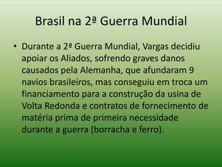 Brasil na 2ª Guerra Mundial
• Durante a 2ª Guerra Mundial, Vargas decidiu
  apoiar os Aliados, sofrendo graves danos
  causados pela Alemanha, que afundaram 9
  navios brasileiros, mas conseguiu em troca um
  financiamento para a construção da usina de
  Volta Redonda e contratos de fornecimento de
  matéria prima de primeira necessidade
  durante a guerra (borracha e ferro).
 