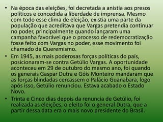 • Na época das eleições, foi decretada a anistia aos presos
  políticos e concedida a liberdade de imprensa. Mesmo
  com todo esse clima de eleição, existia uma parte da
  população que acreditava que Vargas pretendia continuar
  no poder, principalmente quando lançaram uma
  campanha favorável que o processo de redemocratização
  fosse feito com Vargas no poder, esse movimento foi
  chamado de Queremismo.
• Em 1945, as mais poderosas forças políticas do país,
  posicionaram-se contra Getúlio Vargas. A oportunidade
  aconteceu em 29 de outubro do mesmo ano, foi quando
  os generais Gaspar Dutra e Góis Monteiro mandaram que
  as forças blindadas cercassem o Palácio Guanabara, logo
  após isso, Getúlio renunciou. Estava acabado o Estado
  Novo.
• Trinta e Cinco dias depois da renuncia de Getúlio, foi
  realizada as eleições, o eleito foi o general Dutra, que a
  partir dessa data era o mais novo presidente do Brasil.
 