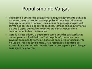 Populismo de Vargas
• Populismo é uma forma de governar em que o governante utiliza de
  vários recursos para obter apoio popular. O populista utiliza uma
  linguagem simples e popular, usa e abusa da propaganda pessoal,
  afirma não ser igual aos outros políticos, toma medidas autoritárias,
  diz que é capaz de resolver todos os problemas e possui um
  comportamento bem carismático.
• Getúlio Vargas adotou o populismo como uma das características
  de seu governo. Apelidado de "pai do pobres", promoveu seu
  governo com manifestações e discursos populares, principalmente
  no Dia do Trabalho (1º de maio). Não respeitou a liberdade de
  expressão e a democracia no país. Usou a propaganda para divulgar
  suas ações de governo.
 