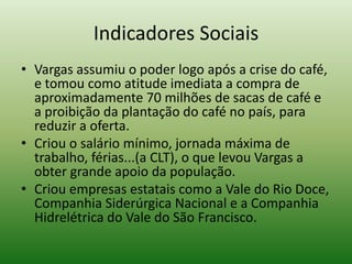 Indicadores Sociais
• Vargas assumiu o poder logo após a crise do café,
  e tomou como atitude imediata a compra de
  aproximadamente 70 milhões de sacas de café e
  a proibição da plantação do café no país, para
  reduzir a oferta.
• Criou o salário mínimo, jornada máxima de
  trabalho, férias...(a CLT), o que levou Vargas a
  obter grande apoio da população.
• Criou empresas estatais como a Vale do Rio Doce,
  Companhia Siderúrgica Nacional e a Companhia
  Hidrelétrica do Vale do São Francisco.
 