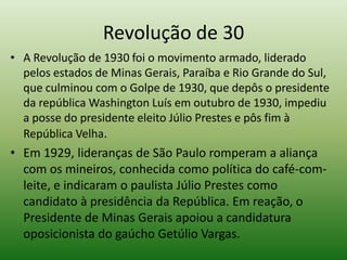 Revolução de 30
• A Revolução de 1930 foi o movimento armado, liderado
  pelos estados de Minas Gerais, Paraíba e Rio Grande do Sul,
  que culminou com o Golpe de 1930, que depôs o presidente
  da república Washington Luís em outubro de 1930, impediu
  a posse do presidente eleito Júlio Prestes e pôs fim à
  República Velha.
• Em 1929, lideranças de São Paulo romperam a aliança
  com os mineiros, conhecida como política do café-com-
  leite, e indicaram o paulista Júlio Prestes como
  candidato à presidência da República. Em reação, o
  Presidente de Minas Gerais apoiou a candidatura
  oposicionista do gaúcho Getúlio Vargas.
 