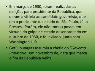 • Em março de 1930, foram realizadas as
  eleições para presidente da República, que
  deram a vitória ao candidato governista, que
  era o presidente do estado de São Paulo, Júlio
  Prestes. Porém, ele não tomou posse, em
  virtude do golpe de estado desencadeado em
  outubro de 1930, e foi exilado, junto com
  Washington Luís.
• Getúlio Vargas assumiu a chefia do "Governo
  Provisório" em novembro de, data que marca
  o fim da República Velha.
 