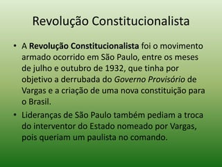 Revolução Constitucionalista
• A Revolução Constitucionalista foi o movimento
  armado ocorrido em São Paulo, entre os meses
  de julho e outubro de 1932, que tinha por
  objetivo a derrubada do Governo Provisório de
  Vargas e a criação de uma nova constituição para
  o Brasil.
• Lideranças de São Paulo também pediam a troca
  do interventor do Estado nomeado por Vargas,
  pois queriam um paulista no comando.
 