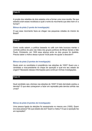 Pista IV
A junção dos rebeldes de dois estados viria a formar uma nova revolta. De que
estados eram esses revoltosos e qual o nome do movimento que eles iriam vir a
formar?
Bônus da pista (1 ponto de investigação)
O que esse movimento fazia ao chegar nas pequenas cidades do interior do
Brasil?
Pista V
Como vocês sabem, a política baseada no café com leite buscava manter o
controle político do país nas mãos dos grupos políticos de Minas Gerais e São
Paulo. Entretanto, em 1930 essa aliança entre os dois grupos foi desfeita.
Preciso saber o motivo dessa ruptura! Você pode me ajudar a descobrir?
Bônus da pista (3 pontos de investigação)
Quais eram os candidatos à presidência nas eleições de 1930? Quem era o
candidato a vice-presidente na chapa de oposição e qual era seu estado de
origem? Necessito dessas informações para continuar minhas investigações.
Pista VI
Qual candidato saiu vitorioso nas eleições de 1930? O lado derrotado aceitou a
derrota? O que eles começaram a fazer em represália pela derrota sofrida nas
urnas?
Bônus da pista (4 pontos de investigação)
Uma pessoa ligada às eleições foi assassinada no mesmo ano (1930). Quem
era essa pessoa? De que estado ela era? Quem a matou? O que a oposição fez
em represália?
 
