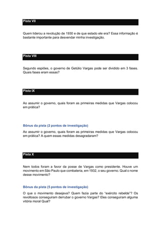Pista VII
Quem liderou a revolução de 1930 e de que estado ele era? Essa informação é
bastante importante para desvendar minha investigação.
Pista VIII
Segundo espiões, o governo de Getúlio Vargas pode ser dividido em 3 fases.
Quais fases eram essas?
Pista IX
Ao assumir o governo, quais foram as primeiras medidas que Vargas colocou
em prática?
Bônus da pista (2 pontos de investigação)
Ao assumir o governo, quais foram as primeiras medidas que Vargas colocou
em prática? A quem essas medidas desagradaram?
Pista X
Nem todos foram a favor da posse de Vargas como presidente. Houve um
movimento em São Paulo que combateria, em 1932, o seu governo. Qual o nome
desse movimento?
Bônus da pista (5 pontos de investigação)
O que o movimento desejava? Quem fazia parte do “exército rebelde”? Os
revoltosos conseguiram derrubar o governo Vargas? Eles conseguiram alguma
vitória moral Qual?
 