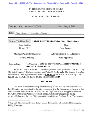 CV-90 (12/02) CIVIL MINUTES - GENERAL Initials of Deputy Clerk CB
1
UNITED STATES DISTRICT COURT
CENTRAL DISTRICT OF CALIFORNIA
CIVIL MINUTES - GENERAL
Case No.: CV 12-08388-AB (FFMx) Date: May 1, 2018
Title: Omar Vargas v. Ford Motor Company
Present: The Honorable ANDRÉ BIROTTE JR., United States District Judge
Carla Badirian N/A
Deputy Clerk Court Reporter
Attorneys Present for Plaintiffs: Attorneys Present for Defendants:
None Appearing None Appearing
Proceedings: [In Chambers] ORDER DENYING PLAINTIFFS’ MOTION
FOR APPELLATE BOND
Before the Court is Plaintiffs’ Motion for Appellate Bond. (“Motion,” Dkt. No. 253.)
The Lott Objectors1
filed an opposition and Plaintiffs filed a reply. The Court will resolve
the Motion without argument and therefore VACATES the May 4, 2018 hearing. See
Fed. R. Civ. P. 78, Local Rule 7-15. The Motion is DENIED.
DISCUSSION
This order assumes familiarity this the history of this case. In brief summary, the
Lott Objectors are appealing this Court’s order approving the class action settlement in this
case. Plaintiffs move the Court to order the Lott Objectors to post an appellate bond of
$474,574.40 to cover Plaintiffs’ costs on appeal, which they argue might not be
recoverable because the Lott Objectors reside out of circuit. See Mot. 2:1-4. This amount
1
The Lott Objectors are Brenda Lott, Suzanne Lutz, Carlie Olivant, Gail Slomine, and
Philip Woloszyn.
Case 2:12-cv-08388-AB-FFM Document 260 Filed 05/01/18 Page 1 of 3 Page ID #:6323
 