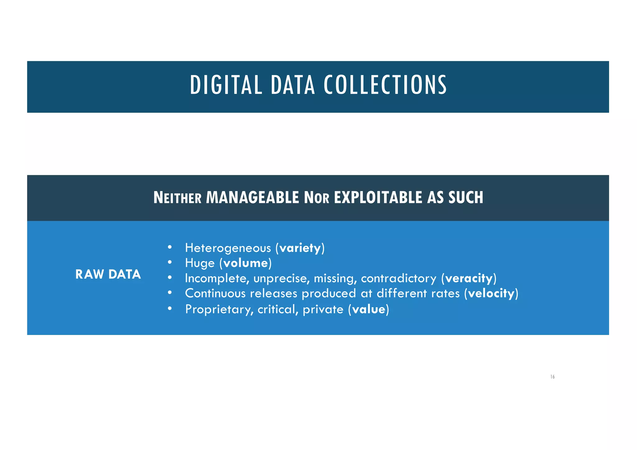 Consumed data:
• different sizes
• quality, uncertainty, ambiguity degree
• evolution in structure, completeness, production conditions, conditions
in which data is retrieved
• content, explicit cultural, contextual, background properties
• access policies modification
Conditions of consumption:
• reproducibility, transparency degree (avoid “software artefacts”)
16
NEITHER MANAGEABLE NOR EXPLOITABLE AS SUCH
RAW DATA
• Heterogeneous (variety)
• Huge (volume)
• Incomplete, unprecise, missing, contradictory (veracity)
• Continuous releases produced at different rates (velocity)
• Proprietary, critical, private (value)
DIGITAL DATA COLLECTIONS
 