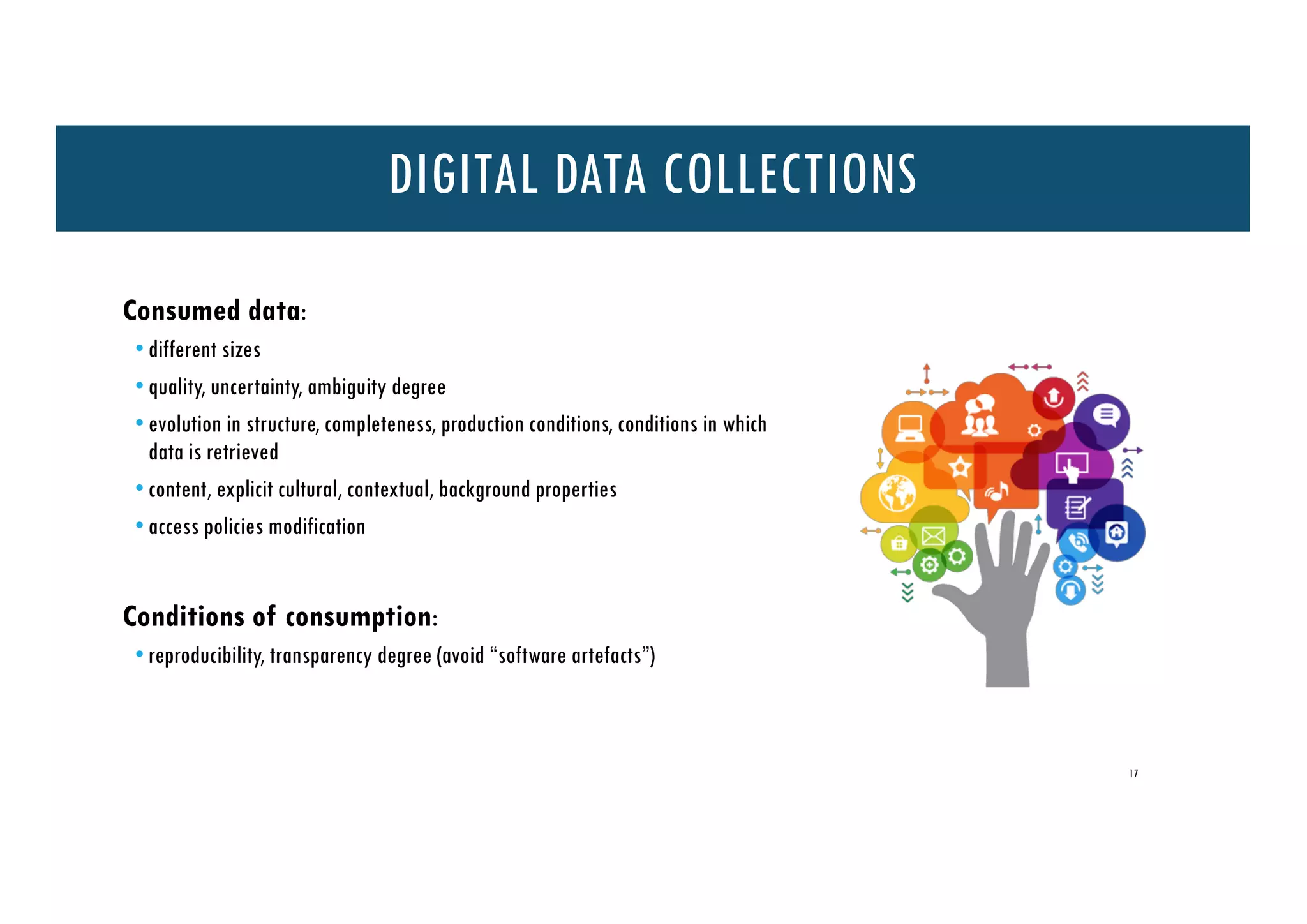 Consumed data:
• different sizes
• quality, uncertainty, ambiguity degree
• evolution in structure, completeness, production conditions, conditions in which
data is retrieved
• content, explicit cultural, contextual, background properties
• access policies modification
Conditions of consumption:
• reproducibility, transparency degree (avoid “software artefacts”)
17
DIGITAL DATA COLLECTIONS
 