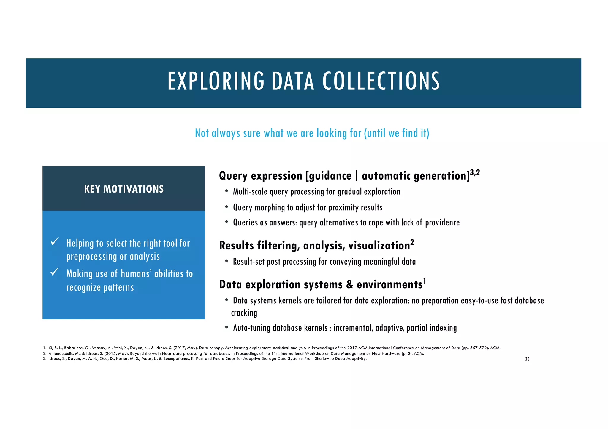 20
ü Helping to select the right tool for
preprocessing or analysis
ü Making use of humans’ abilities to
recognize patterns
Not always sure what we are looking for (until we find it)
Query expression [guidance ∣ automatic generation]3,2
• Multi-scale query processing for gradual exploration
• Query morphing to adjust for proximity results
• Queries as answers: query alternatives to cope with lack of providence
Results filtering, analysis, visualization2
• Result-set post processing for conveying meaningful data
Data exploration systems & environments1
• Data systems kernels are tailored for data exploration: no preparation easy-to-use fast database
cracking
• Auto-tuning database kernels : incremental, adaptive, partial indexing
1. Xi, S. L., Babarinsa, O., Wasay, A., Wei, X., Dayan, N., & Idreos, S. (2017, May). Data canopy: Accelerating exploratory statistical analysis. In Proceedings of the 2017 ACM International Conference on Management of Data (pp. 557-572). ACM.
2. Athanassoulis, M., & Idreos, S. (2015, May). Beyond the wall: Near-data processing for databases. In Proceedings of the 11th International Workshop on Data Management on New Hardware (p. 2). ACM.
3. Idreos, S., Dayan, M. A. N., Guo, D., Kester, M. S., Maas, L., & Zoumpatianos, K. Past and Future Steps for Adaptive Storage Data Systems: From Shallow to Deep Adaptivity.
KEY MOTIVATIONS
EXPLORING DATA COLLECTIONS
 