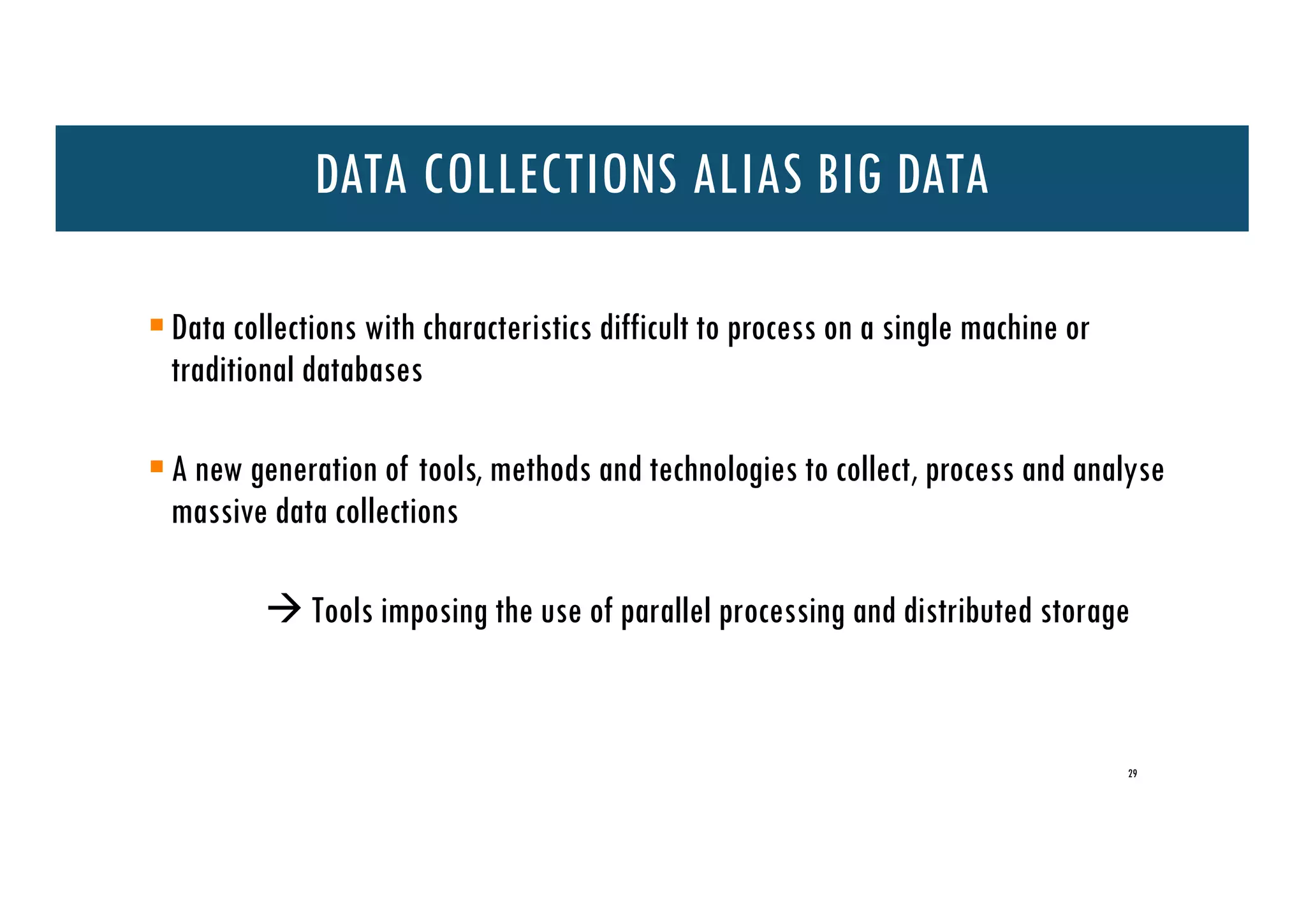 +
§Data collections with characteristics difficult to process on a single machine or
traditional databases
§A new generation of tools, methods and technologies to collect, process and analyse
massive data collections
à Tools imposing the use of parallel processing and distributed storage
DATA COLLECTIONS ALIAS BIG DATA
29
 