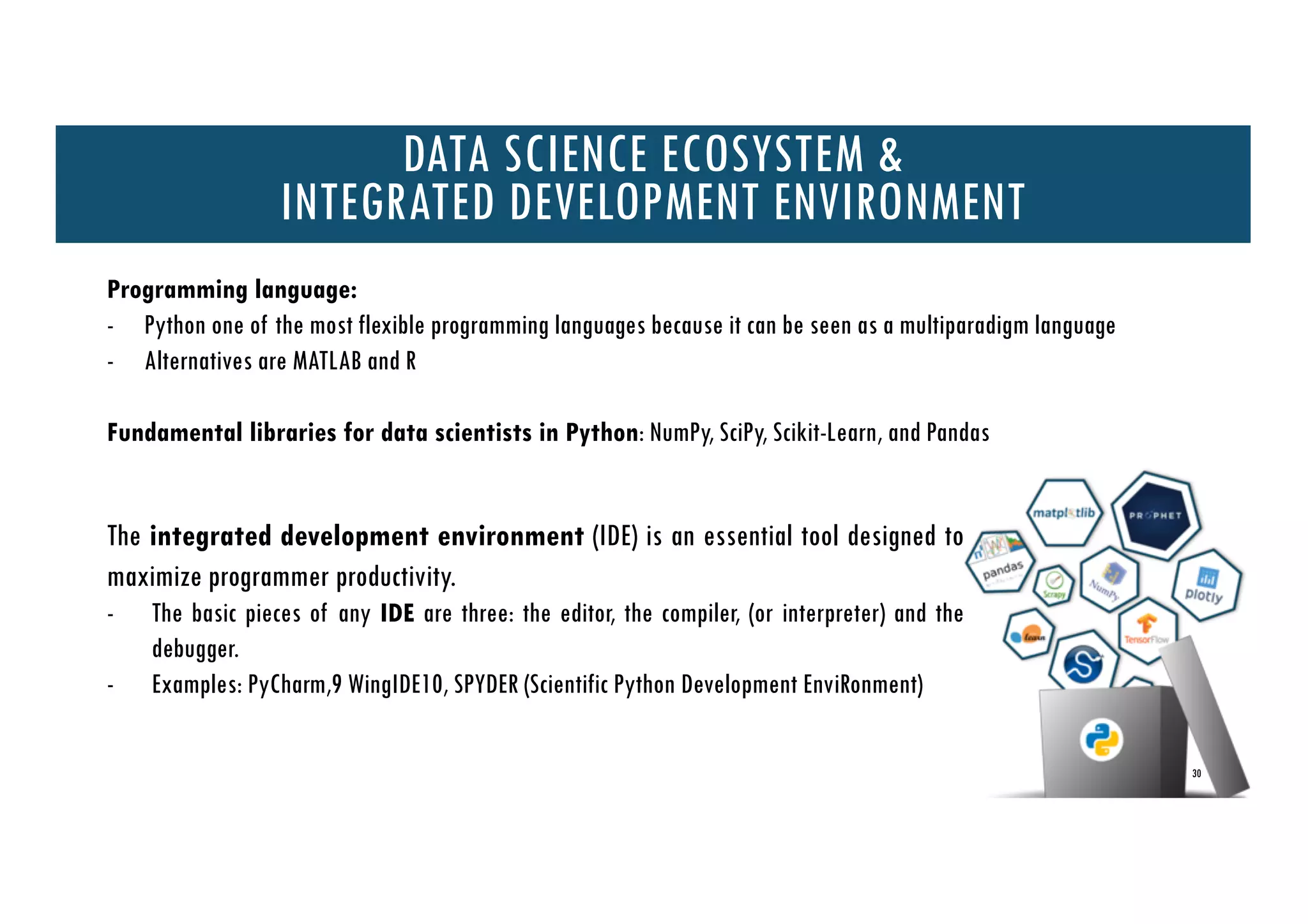 30
DATA SCIENCE ECOSYSTEM &
INTEGRATED DEVELOPMENT ENVIRONMENT
The integrated development environment (IDE) is an essential tool designed to
maximize programmer productivity.
- The basic pieces of any IDE are three: the editor, the compiler, (or interpreter) and the
debugger.
- Examples: PyCharm,9 WingIDE10, SPYDER (Scientific Python Development EnviRonment)
Programming language:
- Python one of the most flexible programming languages because it can be seen as a multiparadigm language
- Alternatives are MATLAB and R
Fundamental libraries for data scientists in Python: NumPy, SciPy, Scikit-Learn, and Pandas
 