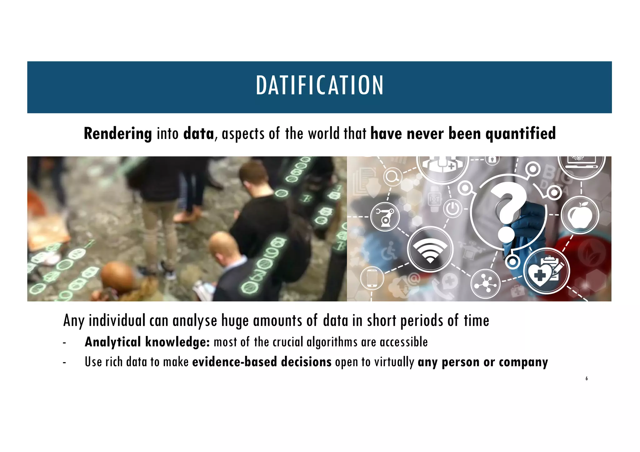 6
Rendering into data, aspects of the world that have never been quantified
Any individual can analyse huge amounts of data in short periods of time
- Analytical knowledge: most of the crucial algorithms are accessible
- Use rich data to make evidence-based decisions open to virtually any person or company
DATIFICATION
 