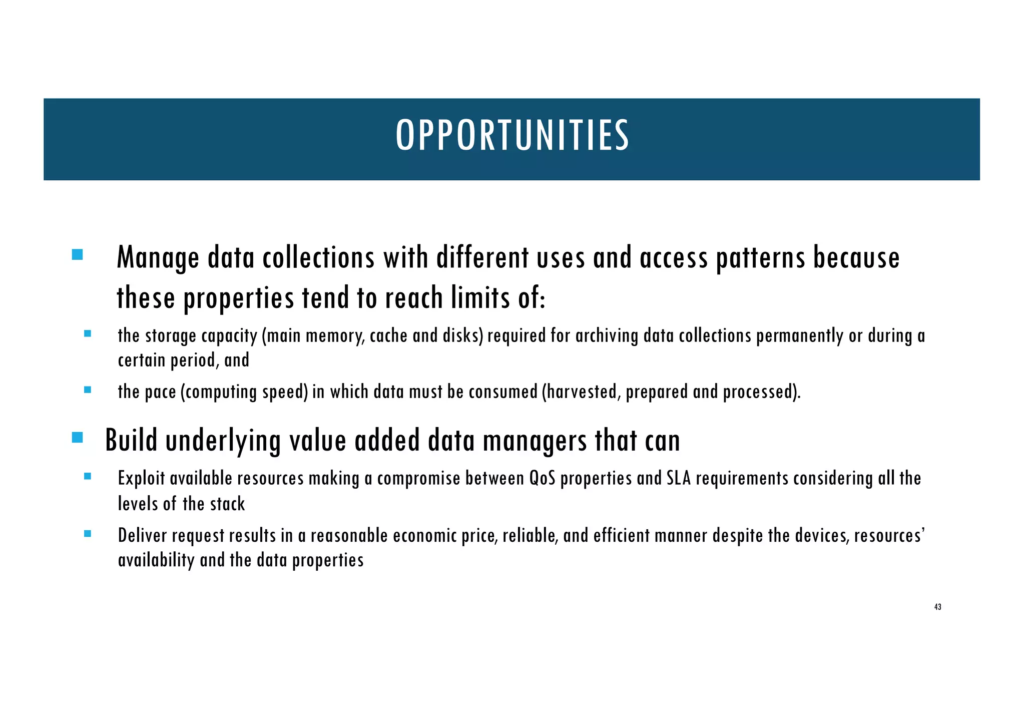 43
§ Manage data collections with different uses and access patterns because
these properties tend to reach limits of:
§ the storage capacity (main memory, cache and disks) required for archiving data collections permanently or during a
certain period, and
§ the pace (computing speed) in which data must be consumed (harvested, prepared and processed).
§ Build underlying value added data managers that can
§ Exploit available resources making a compromise between QoS properties and SLA requirements considering all the
levels of the stack
§ Deliver request results in a reasonable economic price, reliable, and efficient manner despite the devices, resources’
availability and the data properties
OPPORTUNITIES
 