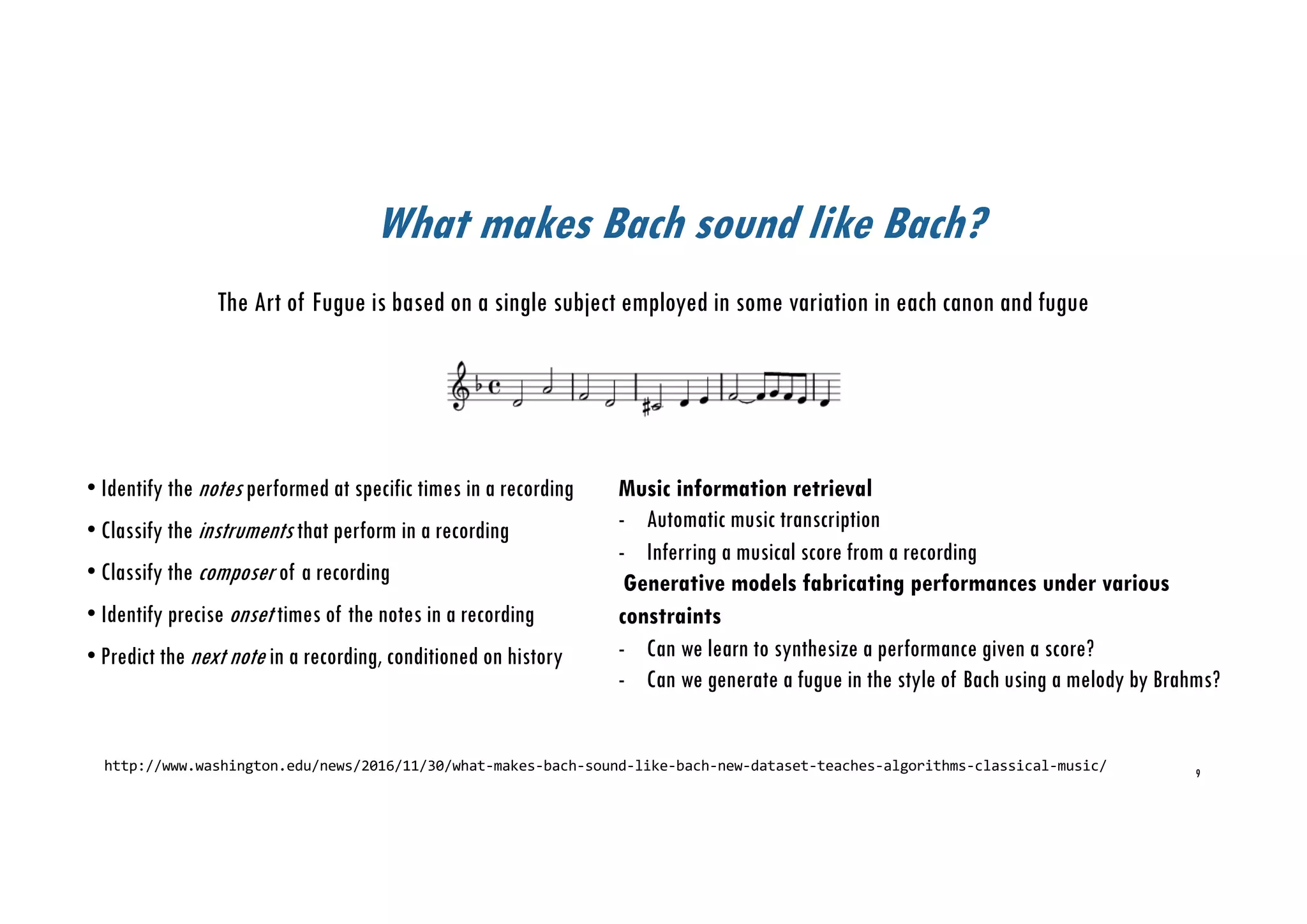 What makes Bach sound like Bach?
http://www.washington.edu/news/2016/11/30/what-makes-bach-sound-like-bach-new-dataset-teaches-algorithms-classical-music/
The Art of Fugue is based on a single subject employed in some variation in each canon and fugue
9
• Identify the notes performed at specific times in a recording
• Classify the instruments that perform in a recording
• Classify the composer of a recording
• Identify precise onset times of the notes in a recording
• Predict the next note in a recording, conditioned on history
Music information retrieval
- Automatic music transcription
- Inferring a musical score from a recording
Generative models fabricating performances under various
constraints
- Can we learn to synthesize a performance given a score?
- Can we generate a fugue in the style of Bach using a melody by Brahms?
 