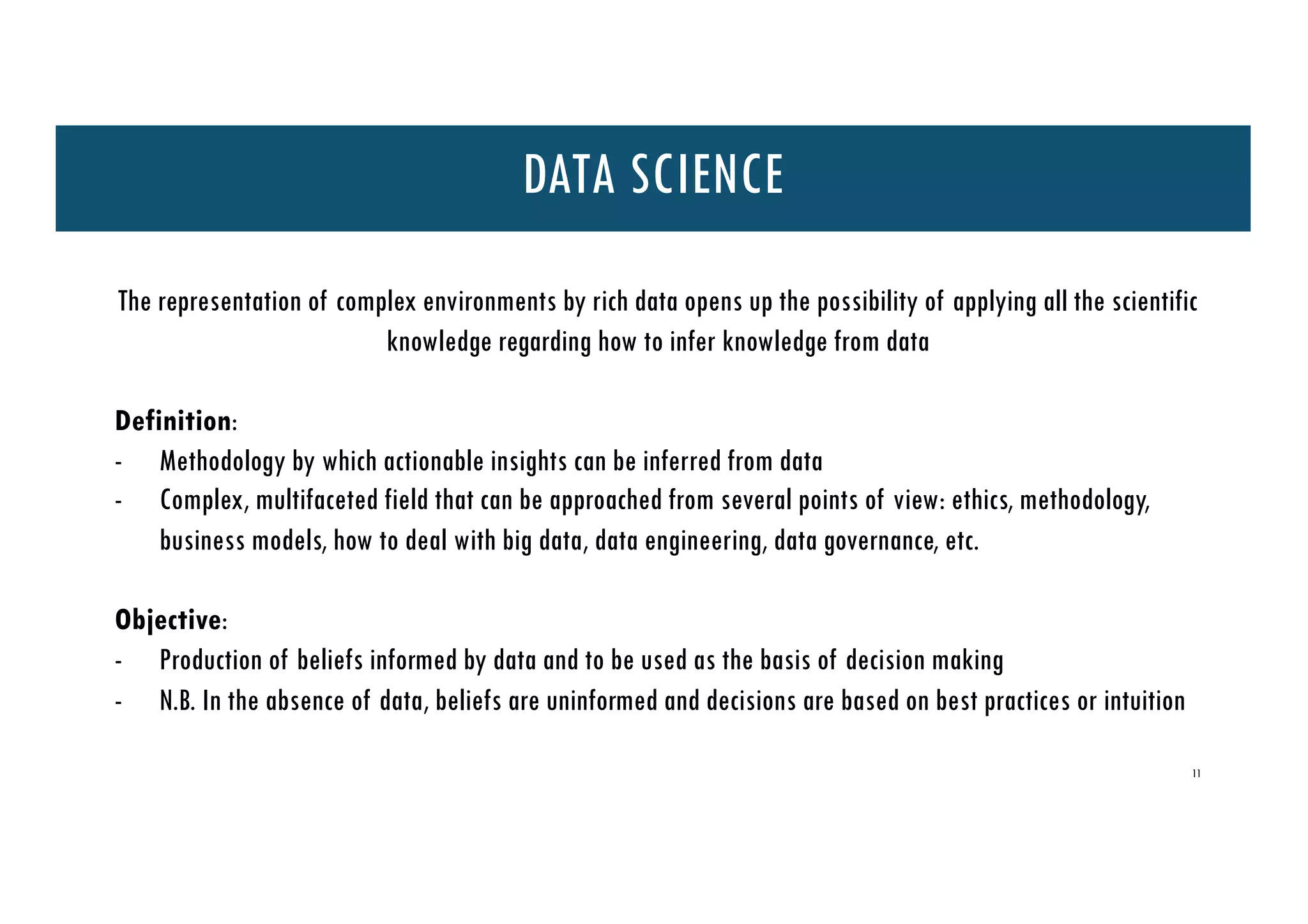 11
DATA SCIENCE
The representation of complex environments by rich data opens up the possibility of applying all the scientific
knowledge regarding how to infer knowledge from data
Definition:
- Methodology by which actionable insights can be inferred from data
- Complex, multifaceted field that can be approached from several points of view: ethics, methodology,
business models, how to deal with big data, data engineering, data governance, etc.
Objective:
- Production of beliefs informed by data and to be used as the basis of decision making
- N.B. In the absence of data, beliefs are uninformed and decisions are based on best practices or intuition
 