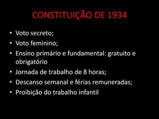 CONSTITUIÇÃO DE 1934
• Voto secreto;
• Voto feminino;
• Ensino primário e fundamental: gratuito e
  obrigatório
• Jornada de trabalho de 8 horas;
• Descanso semanal e férias remuneradas;
• Proibição do trabalho infantil
 