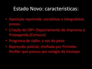 Estado Novo: caracteristicas:
• Oposição reprimida: socialistas e integralistas
  presos.
• Criação do DIP= Departamento de Imprensa e
  Propaganda.(Censura)
• Programa de rádio: a voz do povo
• Repressão polícial, chefiada por Firminto
  Mulller que passou por estágio da Gestapo
 