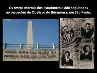 Os restos mortais dos estudantes estão sepultados
no mausoléu do Obelisco do Ibirapuera, em São Paulo.
 