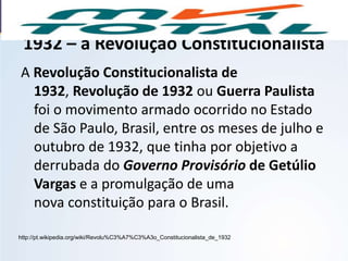 1932 – a Revolução Constitucionalista
A Revolução Constitucionalista de
1932, Revolução de 1932 ou Guerra Paulista
foi o movimento armado ocorrido no Estado
de São Paulo, Brasil, entre os meses de julho e
outubro de 1932, que tinha por objetivo a
derrubada do Governo Provisório de Getúlio
Vargas e a promulgação de uma
nova constituição para o Brasil.
http://pt.wikipedia.org/wiki/Revolu%C3%A7%C3%A3o_Constitucionalista_de_1932
HISTÓRIA, 9º Ano do Ensino Fundamental
Brasil dos anos 1930 - 1945
 