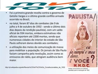 • Foi a primeira grande revolta contra o governo de
Getúlio Vargas e o último grande conflito armado
ocorrido no Brasil;
• no total, foram 87 dias de combates (de 9 de
julho a 4 de outubro de 1932 - sendo o último dois
dias depois da rendição paulista), com um saldo
oficial de 934 mortos, embora estimativas não
oficiais reportem até 2200 mortos, sendo que
numerosas cidades do interior do estado de São
Paulo sofreram danos devido aos combates;
• a utilização dos meios de comunicação de massa
para mobilizar a população. Os jornais de São Paulo
faziam campanha pela revolução, assim como as
emissoras de rádio, que atingiam audiência bem
maior.
http://pt.wikipedia.org/wiki/Revolu%C3%A7%C3%A3o_Constitucionalista_de_1932
HISTÓRIA, 9º Ano do Ensino Fundamental
Brasil dos anos 1930 - 1945
Cartaz convocando as mulheres
paulistas para a revolução de 1932
Imagem:Autordesconhecido/disponibilizadoporHeinrichMarcato/DomínioPúblico.
 