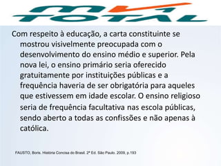 Com respeito à educação, a carta constituinte se
mostrou visivelmente preocupada com o
desenvolvimento do ensino médio e superior. Pela
nova lei, o ensino primário seria oferecido
gratuitamente por instituições públicas e a
frequência haveria de ser obrigatória para aqueles
que estivessem em idade escolar. O ensino religioso
seria de frequência facultativa nas escola públicas,
sendo aberto a todas as confissões e não apenas à
católica.
FAUSTO, Boris. História Concisa do Brasil. 2ª Ed. São Paulo. 2009, p.193
HISTÓRIA, 9º Ano do Ensino Fundamental
Brasil dos anos 1930 - 1945
 