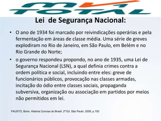 Lei de Segurança Nacional:
• O ano de 1934 foi marcado por reivindicações operárias e pela
fermentação em áreas de classe média. Uma série de greves
explodiram no Rio de Janeiro, em São Paulo, em Belém e no
Rio Grande do Norte;
• o governo respondeu propondo, no ano de 1935, uma Lei de
Segurança Nacional (LSN), a qual definia crimes contra a
ordem política e social, incluindo entre eles: greve de
funcionários públicos, provocação nas classes armadas,
incitação do ódio entre classes sociais, propaganda
subversiva, organização ou associação em partidos por meios
não permitidos em lei.
FAUSTO, Boris. História Concisa do Brasil. 2ª Ed. São Paulo. 2009, p.193
HISTÓRIA, 9º Ano do Ensino Fundamental
Brasil dos anos 1930 - 1945
 