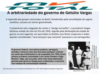 A arbitrariedade do governo de Getúlio Vargas
A expansão dos grupos comunistas no Brasil, fortalecidos pela consolidação do regime
soviético, causava um temor generalizado.
E justamente sob a alegação de conter o "perigo vermelho", o presidente Vargas
declarou estado de sítio em fins de 1935, seguido pela declaração de estado de
guerra no ano seguinte, em que todos os direitos civis foram suspensos e todos
aqueles considerados "uma ameaça à paz nacional" passaram a ser perseguidos.
O governo federal, com plenos poderes, perseguiu,
prendeu e torturou sem que houvesse qualquer controle
por parte das instituições ou da sociedade. Em 1936, foram
presos os líderes comunistas Luís Carlos Prestes e Olga
Benário. Olga, que era judia, seria mais tarde deportada
grávida pelo governo Vargas para a Alemanha, e morreria
nos campos de concentração nazistas.
http://educacao.uol.com.br/historia-brasil/estado-novo-1937-1945-a-ditadura-de-getulio-vargas.jhtm
HISTÓRIA, 9º Ano do Ensino Fundamental
Brasil dos anos 1930 - 1945
Olga Benario-Prestes
Imagem:Autordesconhecido/
disponibilizadoporBArchBot/German
FederalArchives,Bild183-P0220-304
/CreativeCommonsAttribution-Share
Alike3.0Germany
 